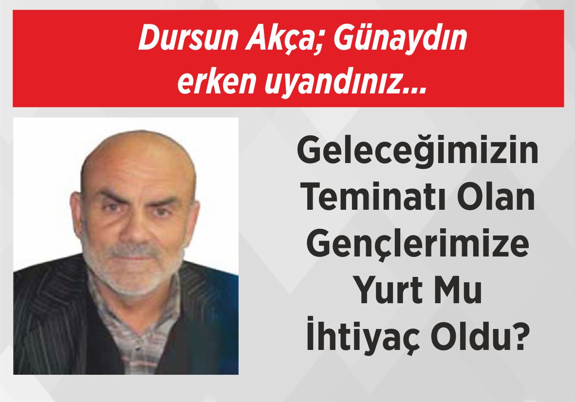 Dursun Akça; Günaydın  erken uyandınız… Geleceğimizin  Teminatı Olan  Gençlerimize  Yurt Mu  İhtiyaç Oldu?